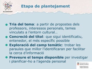 Etapa de plantejament
Tria del tema: a partir de propostes dels
professors, interessos personals, temes
vinculats a l’entorn cultural…
Concreció del títol: que sigui identificatiu,
entenedor, el més específic possible
Exploració del camp temàtic: trobar les
paraules que millor l’identificaran per facilitar
la cerca d’informació
Preveure el temps disponible per investigar
i planificar-ho a l’agenda personal
5
 