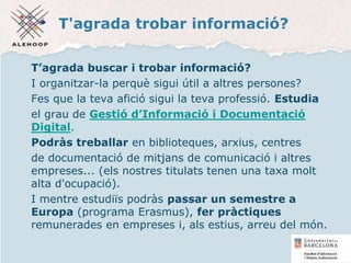 T'agrada trobar informació?
T’agrada buscar i trobar informació?
I organitzar-la perquè sigui útil a altres persones?
Fes que la teva afició sigui la teva professió. Estudia
el grau de Gestió d’Informació i Documentació
Digital.
Podràs treballar en biblioteques, arxius, centres
de documentació de mitjans de comunicació i altres
empreses... (els nostres titulats tenen una taxa molt
alta d'ocupació).
I mentre estudiïs podràs passar un semestre a
Europa (programa Erasmus), fer pràctiques
remunerades en empreses i, als estius, arreu del món.
57
 