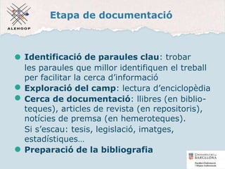 Etapa de documentació
Identificació de paraules clau: trobar
les paraules que millor identifiquen el treball
per facilitar la cerca d’informació
Exploració del camp: lectura d’enciclopèdia
Cerca de documentació: llibres (en biblio-
teques), articles de revista (en repositoris),
notícies de premsa (en hemeroteques).
Si s’escau: tesis, legislació, imatges,
estadístiques…
Preparació de la bibliografia
6
 