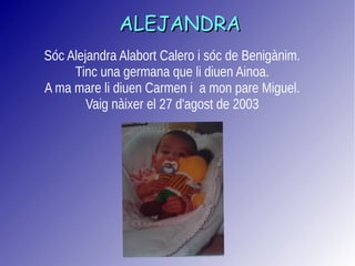 ALEJANDRAALEJANDRA
Sóc Alejandra Alabort Calero i sóc de Benigànim.
Tinc una germana que li diuen Ainoa.
A ma mare li diuen Carmen i a mon pare Miguel.
Vaig nàixer el 27 d'agost de 2003
 