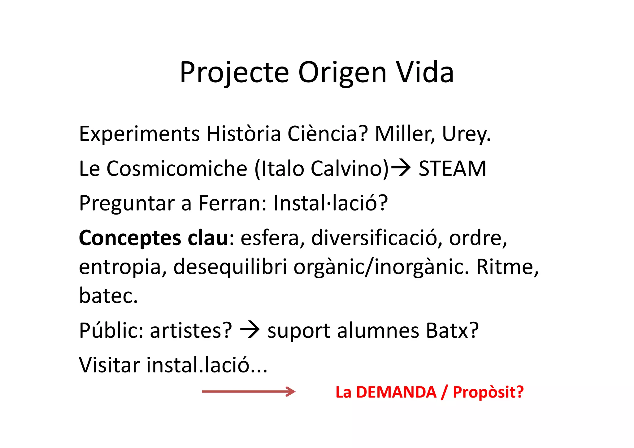 Projecte Origen Vida
Experiments Història Ciència? Miller, Urey.
Le Cosmicomiche (Italo Calvino) STEAM
Preguntar a Ferran: Instal·lació?
Conceptes clau: esfera, diversificació, ordre,
entropia, desequilibri orgànic/inorgànic. Ritme,
batec.
Públic: artistes?  suport alumnes Batx?
Visitar instal.lació...
La DEMANDA / Propòsit?
 