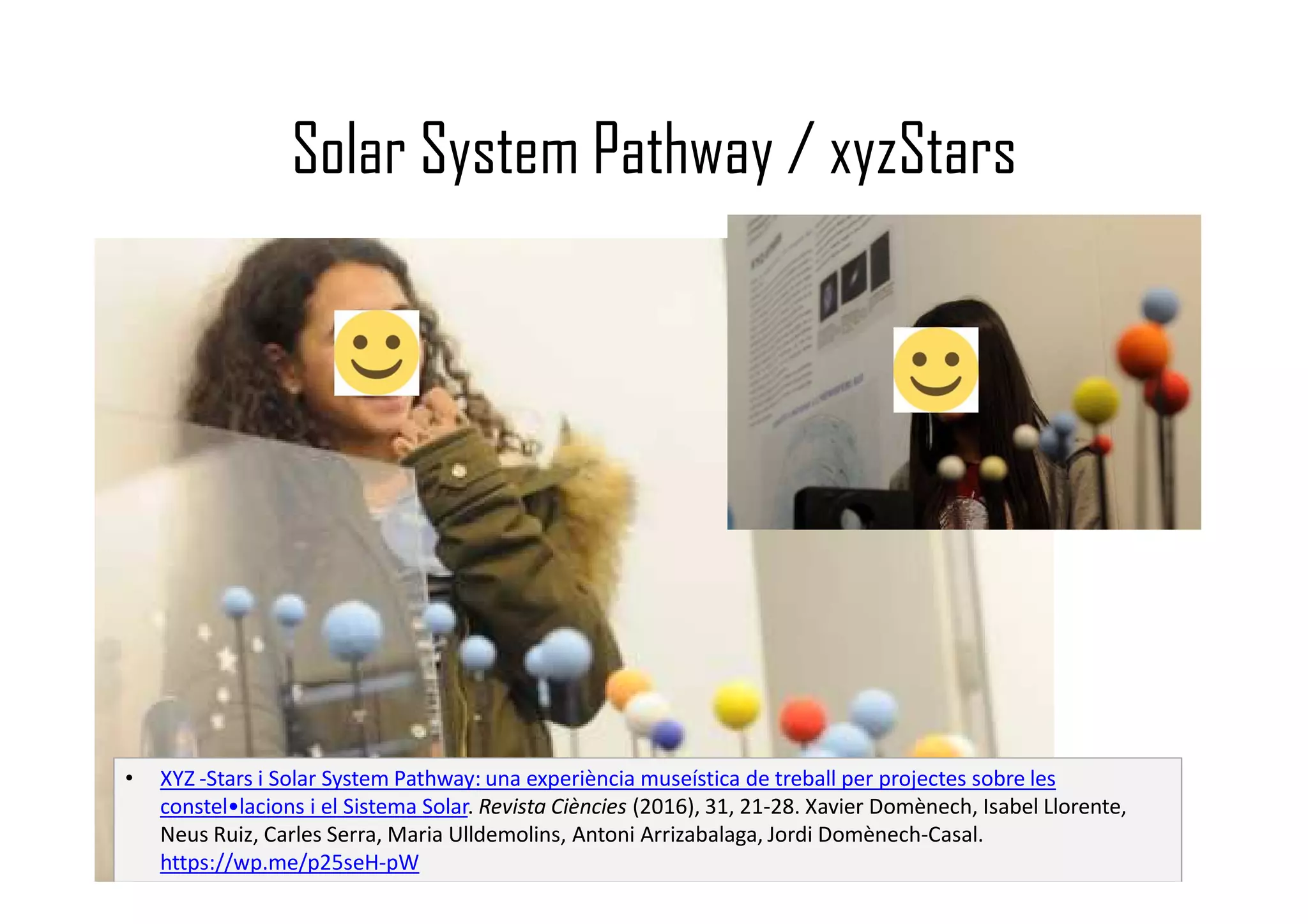 Solar System Pathway / xyzStars
• XYZ -Stars i Solar System Pathway: una experiència museística de treball per projectes sobre les
constel•lacions i el Sistema Solar. Revista Ciències (2016), 31, 21-28. Xavier Domènech, Isabel Llorente,
Neus Ruiz, Carles Serra, Maria Ulldemolins, Antoni Arrizabalaga, Jordi Domènech-Casal.
https://wp.me/p25seH-pW
 