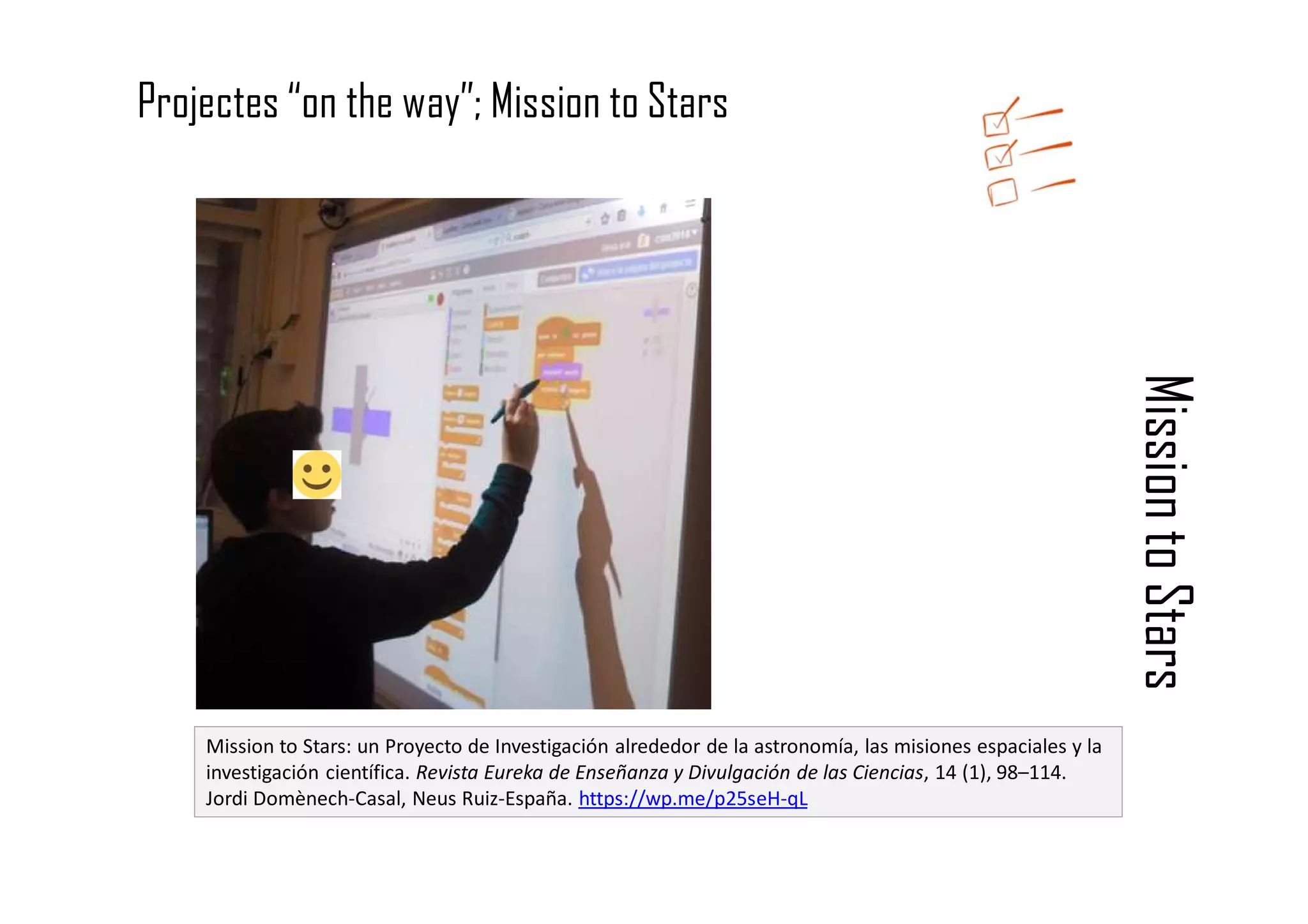 Mission
to
Stars
Mission to Stars: un Proyecto de Investigación alrededor de la astronomía, las misiones espaciales y la
investigación científica. Revista Eureka de Enseñanza y Divulgación de las Ciencias, 14 (1), 98–114.
Jordi Domènech-Casal, Neus Ruiz-España. https://wp.me/p25seH-qL
Projectes “on the way”; Mission to Stars
 