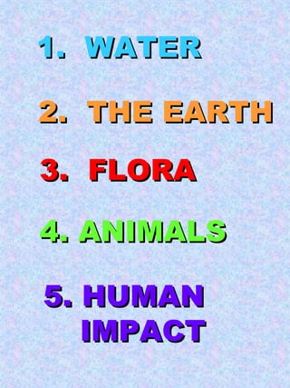 1.  WATER 2.  THE EARTH 3.  FLORA 4. ANIMALS 5. HUMAN IMPACT 