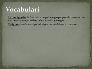  La immigració: és l'entrada a un país o regió per part de persones que
van néixer o són procedents d'un altre Estat o regió.
 Emigrar: abandonar el país d’origen per establir-se en un altre.
 