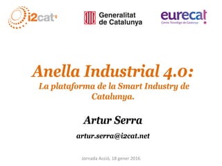Anella Industrial 4.0:
La plataforma de la Smart Industry de
Catalunya.
Artur Serra
artur.serra@i2cat.net
Jornada Acció, 18 gener 2016
 