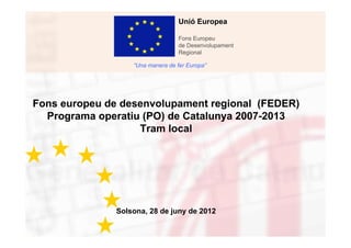 Unió Europea

                                   Fons Europeu
                                   de Desenvolupament
                                   Regional

                   “Una manera de fer Europa”




Fons europeu de desenvolupament regional (FEDER)
  Programa operatiu (PO) de Catalunya 2007-2013
                   Tram local




               Solsona, 28 de juny de 2012
 