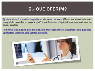 2.- QUE OFERIM?

Ajudem al sector sanitari a gestionar els seus pacients. Oferim un servei informàtic
integral de consultoria, programació i manteniment d’aplicaciones informàtiques pel
sector sanitari.

Fem més fàcil la feina dels metges, fem més econòmic el tractament dels pacients i
optimitzem recursos dels centres sanitaris.
 