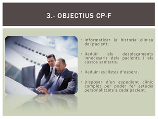 3.- OBJECTIUS CP-F


         • Informatizar la historia clinica
           del pacient.

         • Reduir     els    desplaçaments
           innecesaris dels pacients i els
           costos sanitaris.

         • Reduir les llistes d’espera.

         • Disposar d’un expedient clínic
           complet per poder fer estudis
           personalitzats a cada pacient.
 