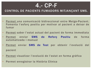 4.- CP-F
 CONTROL DE PACIENTS FUMADORS MITJANÇANT SMS.


• Permet una comunicació bidireccional entre Metge-Pacient.
  Fomenta l’esforç positiu per motivar al pacient a deixar de
  fumar
• Permet saber l’estat actual del pacient de forma immediata
• Permet enviar SMS         de   Reforç    Positiu   de   forma
  automatizada i manual
• Permet enviar SMS de Test per obtenir l’evolució del
  pacient

• Permet visualizar l’evolució de l’estat en forma gràfica

• Permet enregistrar la Història Clinica
 
