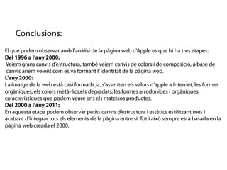 Conclusions:El que podem observar amb l’anàlisi de la pàgina web d’Apple es que hi ha tres etapes:Del 1996 a l’any 2000: Veiem grans canvis d’estructura, també veiem canvis de colors i de composició, a base de canvis anem veient com es va formantl’ identitat de la pàgina web.L’any 2000:La imatge de la web està casi formada ja, s’assenten els valors d’apple a Internet, les formes orgàniques, els colors metàl·lics,els degradats,les formes arrodonides i orgàniques, característiques que podem veure ens els mateixos productes. Del 2000 a l’any 2011:En aquesta etapa podem observar petits canvis d’estructura i estètics estilitzant més i         acabant d’integrar tots els elements de la pàginaentre si. Tot i això sempre està basada en la pàgina web creada el 2000. 