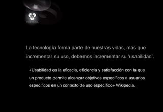 La tecnología forma parte de nuestras vidas, más que
incrementar su uso, debemos incrementar su ‘usabilidad’.
«Usabilidad es la eficacia, eficiencia y satisfacción con la que
un producto permite alcanzar objetivos específicos a usuarios
específicos en un contexto de uso específico» Wikipedia.
 