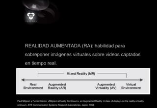 REALIDAD AUMENTADA (RA): habilidad para
sobreponer imágenes virtuales sobre videos captados
en tiempo real.
Paul Milgram y Fumio Kishino: «Milgram-Virtuality Continuum», en Augmented Reality: A class of displays on the reality-virtuality
ontinuum, ATR Communication Systems Research Laboratories, Japón, 1994.
 