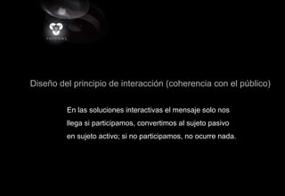 Diseño del principio de interacción (coherencia con el público)
En las soluciones interactivas el mensaje solo nos
llega si participamos, convertimos al sujeto pasivo
en sujeto activo; si no participamos, no ocurre nada.
 