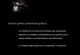 Diseño gráfico (coherencia gráfica)
La inclusión de lo virtual en el contexto que sea pasa por
expresar una metáfora, ofreciéndonos una conexión con la
propia realidad y suministrándonos más información.
La metáfora debe ayudarnos a comprender e interpretar.
 