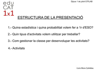 Dijous 1 de juliol CITILAB Lluís Mora Cañellas 1.- Quina estadística i quina probabilitat volem fer a 1r d'ESO? 2.- Quin tipus d'activitats volem utilitzar per treballar? 3.- Com gestionar la classe per desenvolupar les activitats? 4.- Activitats  ESTRUCTURA DE LA PRESENTACIÓ 