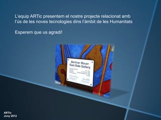 L’equip ARTic presentem el nostre projecte relacionat amb
       l’ús de les noves tecnologies dins l’àmbit de les Humanitats

       Esperem que us agradi!




ARTic
Juny 2012
 