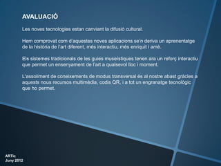 AVALUACIÓ
        Les noves tecnologies estan canviant la difusió cultural.

        Hem comprovat com d’aquestes noves aplicacions se’n deriva un aprenentatge
        de la història de l’art diferent, més interactiu, més enriquit i amè.

        Els sistemes tradicionals de les guies museístiques tenen ara un reforç interactiu
        que permet un ensenyament de l’art a qualsevol lloc i moment.

        L'assoliment de coneixements de modus transversal és al nostre abast gràcies a
        aquests nous recursos multimèdia, codis QR, i a tot un engranatge tecnològic
        que ho permet.




ARTic
Juny 2012
 
