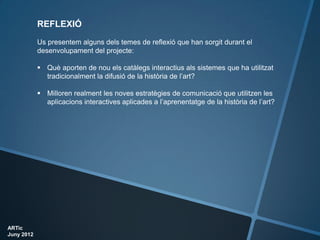 REFLEXIÓ
            Us presentem alguns dels temes de reflexió que han sorgit durant el
            desenvolupament del projecte:

             Què aporten de nou els catàlegs interactius als sistemes que ha utilitzat
              tradicionalment la difusió de la història de l’art?

             Milloren realment les noves estratègies de comunicació que utilitzen les
              aplicacions interactives aplicades a l’aprenentatge de la història de l’art?




ARTic
Juny 2012
 