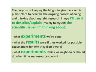 The purpose of keeping the blog is to give me a semi- public place to describe the ongoing process of doing and thinking about my lab’s research. I hope I’ll use it 
to describe/explain (mainly to myself) the scientific issues I'm thinking about: 
- what experiments we’ve done 
- what the results were if they worked (or possible explanations for why they didn’t work) 
- what experiments I think we might do or should do when time and resources permit. 
 