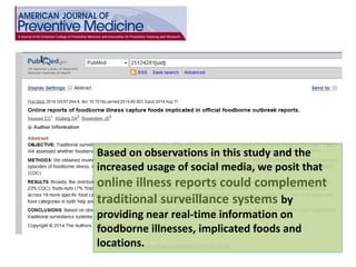 http://www.ncbi.nlm.nih.gov/pubmed/?term=25124281 
Based on observations in this study and the increased usage of social media, we posit that online illness reports could complement traditional surveillance systems by providing near real-time information on foodborne illnesses, implicated foods and locations.  
