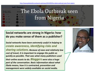 Social networks are strong in Nigeria: how do you make sense of them as a publisher? 
Social networks have been extremely useful in helping to create awareness, identifying risks and sharing solutions. Because of ease and relatively low cost of travel, it is important to engage the public as quickly as possible. That was what many publishers used their online assets to do. Bloggers were also a huge part of the conversation. Basic information about what Ebola means, how it is contracted, prevention and management were widely available on social media. 
http://www.globaleditorsnetwork.org/news/2014/09/the-ebola-outbreak-seen-from-nigeria  