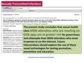 http://www.ncbi.nlm.nih.gov/pubmed/24926041 
The present study concludes that sexual health clinic MSM attendees who are meeting on GSN apps are at greater risk for gonorrhoea and chlamydia than MSM attendees who meet in-person or on the internet. Future interventions should explore the use of these novel technologies for testing promotion, prevention and education.  