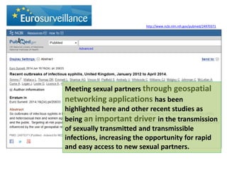 Meeting sexual partners through geospatial networking applications has been highlighted here and other recent studies as being an important driver in the transmission of sexually transmitted and transmissible infections, increasing the opportunity for rapid and easy access to new sexual partners. 
http://www.ncbi.nlm.nih.gov/pubmed/24970371 
 