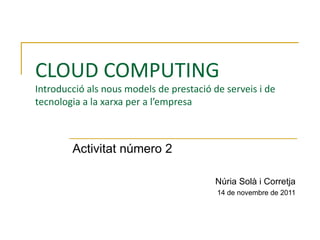 CLOUD COMPUTING Introducció als nous models de prestació de serveis i de tecnologia a la xarxa per a l’empresa Activitat número 2 Núria Solà i Corretja 14 de novembre de 2011 