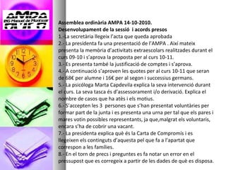 Assemblea ordinària AMPA 14-10-2010. Desenvolupament de la sessió  i acords presos 1.-La secretària llegeix l’acta que queda aprobada 2.- La presidenta fa una presentació de l’AMPA . Així mateix presenta la memòria d’activitats extraescolars realitzades durant el curs 09-10 i s’aprova la proposta per al curs 10-11. 3.- Es presenta també la justificació de comptes i s’aprova. 4.- A continuació s’aproven les quotes per al curs 10-11 que seran de 68€ per alumne i 16€ per al segon i successius germans.  5.- La psicóloga Marta Capdevila explica la seva intervenció durant el curs. La seva tasca és d’assessorament i/o derivació. Explica el nombre de casos que ha atès i els motius. 6.- S’accepten les 3  persones que s’han presentat voluntàries per formar part de la junta i es presenta una urna per tal que els pares i mares votin possibles representants, ja que,malgrat els voluntaris, encara s’ha de cobrir una vacant. 7.- La presidenta explica què és la Carta de Compromís i es llegeixen els continguts d’aquesta pel que fa a l’apartat que correspon a les famílies. 8.- En el torn de precs i preguntes es fa notar un error en el pressupost que es corregeix a partir de les dades de què es disposa. 