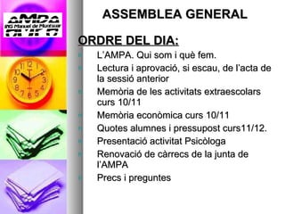 ASSEMBLEA GENERAL ORDRE DEL DIA: L’AMPA. Qui som i què fem. Lectura i aprovació, si escau, de l’acta de la sessió anterior Memòria de les activitats   extraescolars curs 10/11  Memòria econòmica curs 10/11 Quotes alumnes i pressupost curs11/12. Presentació activitat Psicòloga  Renovació de càrrecs de la junta de l’AMPA Precs i preguntes 