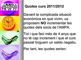 Quotes curs 2011/2012  Davant la complicada situació econòmica en que vivim, us proposem  NO  incrementar les quotes dels socis de l’AMPA. Tot i que faci més de 4 anys que no té cap increment i que el curs passat tinguem un saldo negatiu. Per tant, les quotes serien: 