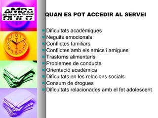 QUAN ES POT ACCEDIR AL SERVEI Dificultats acadèmiques Neguits emocionals Conflictes familiars Conflictes amb els amics i amigues  Trastorns alimentaris Problemes de conducta Orientació acadèmica  Dificultats en les relacions socials Consum de drogues Dificultats relacionades amb el fet adolescent 