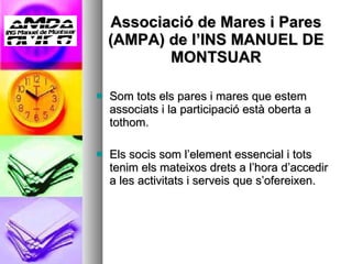 Associació de Mares i Pares (AMPA) de l’INS MANUEL DE MONTSUAR Som tots els pares i mares que estem associats i la participació està oberta a tothom. Els socis som l’element essencial i tots tenim els mateixos drets a l’hora d’accedir a les activitats i serveis que s’ofereixen. 