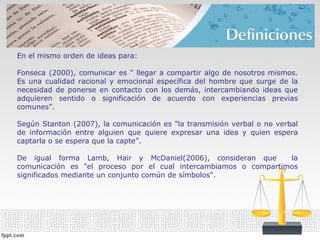 En el mismo orden de ideas para:
Fonseca (2000), comunicar es " llegar a compartir algo de nosotros mismos.
Es una cualidad racional y emocional específica del hombre que surge de la
necesidad de ponerse en contacto con los demás, intercambiando ideas que
adquieren sentido o significación de acuerdo con experiencias previas
comunes”.
Según Stanton (2007), la comunicación es "la transmisión verbal o no verbal
de información entre alguien que quiere expresar una idea y quien espera
captarla o se espera que la capte”.
De igual forma Lamb, Hair y McDaniel(2006), consideran que la
comunicación es "el proceso por el cual intercambiamos o compartimos
significados mediante un conjunto común de símbolos".
 