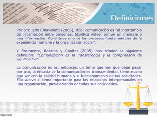 Por otro lado Chiavenato (2006), dice: comunicación es "el intercambio
de información entre personas. Significa volver común un mensaje o
una información. Constituye uno de los procesos fundamentales de la
experiencia humana y la organización social".
Y finalmente, Robbins y Coulter (2005) nos brindan la siguiente
definición: "Comunicación es la transferencia y la comprensión de
significados".
La comunicación no es, entonces, un tema que hay que dejar pasar
por alto, la eficacia de la comunicación es transcendental, tiene mucho
que ver con la calidad humana y el funcionamiento de las sociedades.
Ello vuelve al tema importante para las relaciones interpersonales en
una organización, prevaleciendo en todas sus actividades.
 