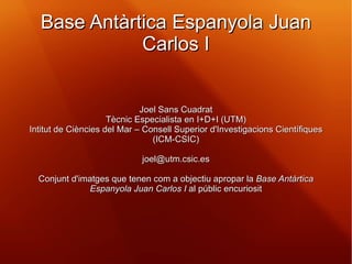Base Antàrtica Espanyola Juan Carlos I Joel Sans Cuadrat Tècnic Especialista en I+D+I (UTM) Intitut de Ciències del Mar – Consell Superior d'Investigacions Científiques (ICM-CSIC) [email_address] Conjunt d'imatges que tenen com a objectiu apropar la  Base Antàrtica Espanyola Juan Carlos I  al públic encuriosit 