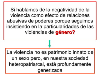 Si hablamos de la negatividad de la violencia como efecto de relaciones abusivas de poderes porque seguimos insistiendo en la particularidades de las violencias de  género? La violencia no es patrimonio innato de un sexo pero, en nuestra sociedad heteropatriarcal, está profundamente generizada 