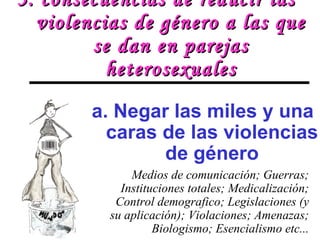 3. consecuencias de reducir las violencias de género a las que se dan en parejas heterosexuales Medios de comunicación; Guerras; Instituciones totales; Medicalización; Control demografico; Legislaciones (y su aplicación); Violaciones; Amenazas; Biologismo; Esencialismo etc... a. Negar las miles y una caras de las violencias de género 