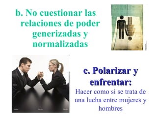 b. No cuestionar las relaciones de poder generizadas y normalizadas c. Polarizar y enfrentar: Hacer como si se trata de una lucha entre mujeres y hombres 