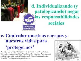 No salgas de casa por la noche sola; Controla como te vistes;No frecuentes malas compañías;No te fíes de los extraños; Necesitas más policías para protegerte; Cuidado con la expresión de tus deseos sexuales; Los imigrantes son peligrosos.... e. Controlar nuestros cuerpos y nuestras vidas para ‘protegernos’   d. Individualizando (y patologizando) negar las responsabilidades sociales   