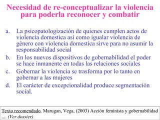 Necesidad de re-conceptualizar la violencia para poderla reconocer y combatir La psicopatologización de quienes cumplen actos de violencia domestica así como igualar violencia de género con violencia domestica sirve para no asumir la responsabilidad social  En los nuevos dispositivos de gobernabilidad el poder se hace inmanente en todas las relaciones sociales Gobernar la violencia se trasforma por lo tanto en gobernar a las mujeres El carácter de excepcionalidad produce segmentación social. Texto recomendado  Marugan , V ega, (2003) Acción feminista y gobernabilidad  ... .  (Ver dossier) 