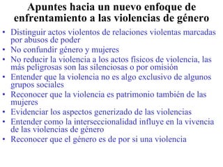 Apuntes hacia un nuevo enfoque de enfrentamiento a las violencias de género Distinguir actos violentos de relaciones violentas marcadas por abusos de poder No confundir género y mujeres No reducir la violencia a los actos físicos de violencia, las más peligrosas son las silenciosas o por omisión Entender que la violencia no es algo exclusivo de algunos grupos sociales Reconocer que la violencia es patrimonio también de las mujeres Evidenciar los aspectos generizado de las violencias Entender como la interseccionalidad influye en la vivencia de las violencias de género Reconocer que el género es de por si una violencia 