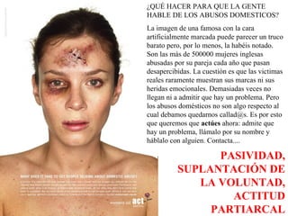 ¿QUÉ HACER PARA QUE LA GENTE HABLE DE LOS ABUSOS DOMESTICOS? La imagen de una famosa con la cara artificialmente marcada puede parecer un truco barato pero, por lo menos, la habéis notado. Son las más de 500000 mujeres inglesas abusadas por su pareja cada año que pasan desapercibidas. La cuestión es que las victimas reales raramente muestran sus marcas ni sus heridas emocionales. Demasiadas veces no llegan ni a admitir que hay un problema. Pero los abusos domésticos no son algo respecto al cual debamos quedarnos callad@s. Es por esto que queremos que  actúes  ahora: admite que hay un problema, llámalo por su nombre y háblalo con alguien. Contacta.... PASIVIDAD, SUPLANTACIÓN DE LA VOLUNTAD, ACTITUD PARTIARCAL 