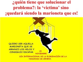 ¿quién tiene que solucionar el problema?: la ‘victima’ sino  ¡quedará siendo la marioneta que es! 