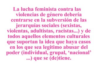 La lucha feminista contra las violencias de género debería centrarse en la subversión de las jerarquías sociales (sexistas, violentas, adultistas, racistas...) y de todos aquellos elementos culturales que suportan la idea que haya casos en los que sea legitimo abusar del poder (individual, grupal, ‘nacional’ ...) que se (de)tiene. 