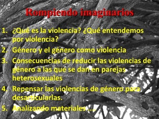 Rompiendo imaginarios ¿Qué es la violencia? ¿Qué entendemos por violencia?  Género y el género como violencia Consecuencias de reducir las violencias de género a las que se dan en parejas heterosexuales Repensar las violencias de género para desarticularlas. Analizando materiales .... 