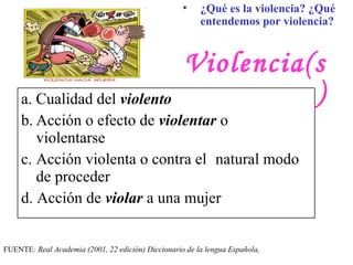 Violencia(s) a.  Cualidad del  violento   b. Acción o efecto de  violentar  o   violentarse  c. Acción violenta o contra el  natural modo de proceder  d .  Acción de  violar  a una mujer   FUENTE :  Real Academia ( 2001, 22 edición ) Diccionario de la  le ngua Española,  ¿Qué es la violencia? ¿Qué entendemos por violencia?   