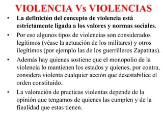 VIOLENCIA Vs VIOLENCIAS La definición del concepto de violencia está estrictamente ligada a los valores y normas sociales . Por eso algunos tipos de violencias son considerados legítimos (véase la actuación de los militares) y otros ilegítimos (por ejemplo las de los guerrilleros Zapatitas). Además hay quienes sostiene que el monopolio de la violencia lo mantienen los estados y quienes, por contra, considera violenta cualquier acción que desestabilice el orden constituido. La valoración de practicas violentas depende de la opinión que tengamos de quienes las cumplen y de la finalidad que estas tienen. 