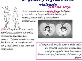 El conjunto de arreglos a partir de los cuales una sociedad transforma la sexualidad biológica en productos de la actividad humana es lo que fundamenta el sistema sexo-género. Sistema sexo-género 2. Género y el género como violencia Sexo:  conjunto de características físicas, biológicas y corporales con las que nacen los hombres y las mujeres, son naturales y esencialmente inmodificable. Género:  conjunto de características psicológicas, sociales y culturales, socialmente asignadas a las personas. Estas características son históricas, se van transformando con y en el tiempo y, por tanto, son modificables. 